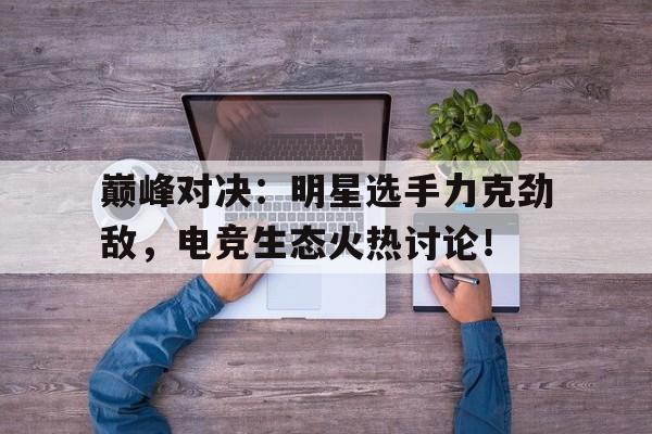 巅峰对决：明星选手力克劲敌，电竞生态火热讨论！