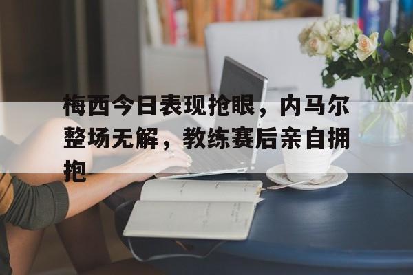 梅西今日表现抢眼，内马尔整场无解，教练赛后亲自拥抱梅西vs内马尔海报