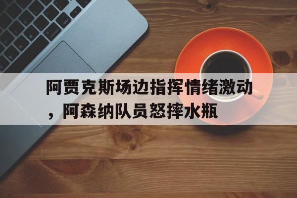 阿贾克斯场边指挥情绪激动，阿森纳队员怒摔水瓶暗区突围阿贾克斯产奶