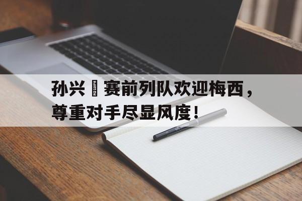 孙兴慜赛前列队欢迎梅西，尊重对手尽显风度！